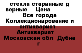 стекла старинные д верные. › Цена ­ 16 000 - Все города Коллекционирование и антиквариат » Антиквариат   . Московская обл.,Дубна г.